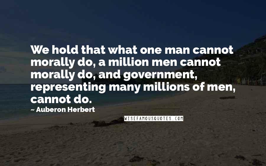 Auberon Herbert Quotes: We hold that what one man cannot morally do, a million men cannot morally do, and government, representing many millions of men, cannot do.