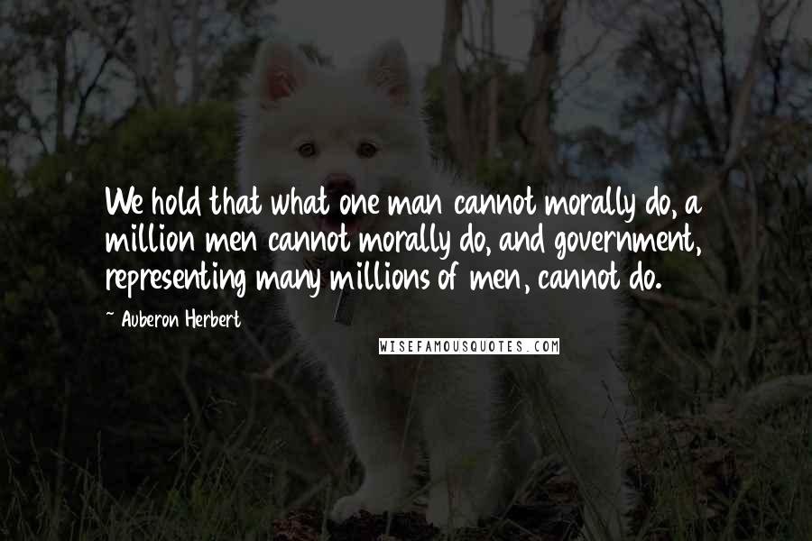 Auberon Herbert Quotes: We hold that what one man cannot morally do, a million men cannot morally do, and government, representing many millions of men, cannot do.