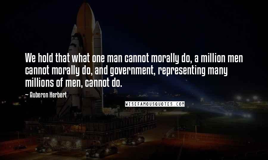 Auberon Herbert Quotes: We hold that what one man cannot morally do, a million men cannot morally do, and government, representing many millions of men, cannot do.