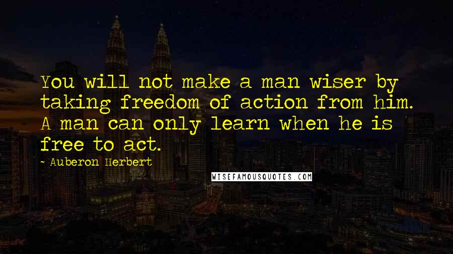 Auberon Herbert Quotes: You will not make a man wiser by taking freedom of action from him. A man can only learn when he is free to act.
