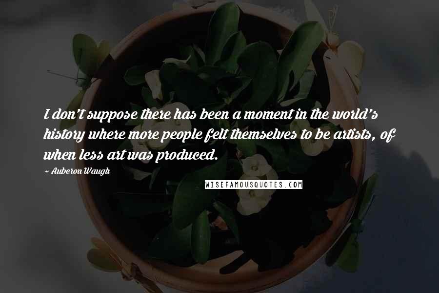 Auberon Waugh Quotes: I don't suppose there has been a moment in the world's history where more people felt themselves to be artists, of when less art was produced.