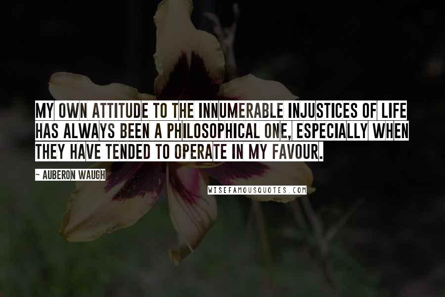 Auberon Waugh Quotes: My own attitude to the innumerable injustices of life has always been a philosophical one, especially when they have tended to operate in my favour.