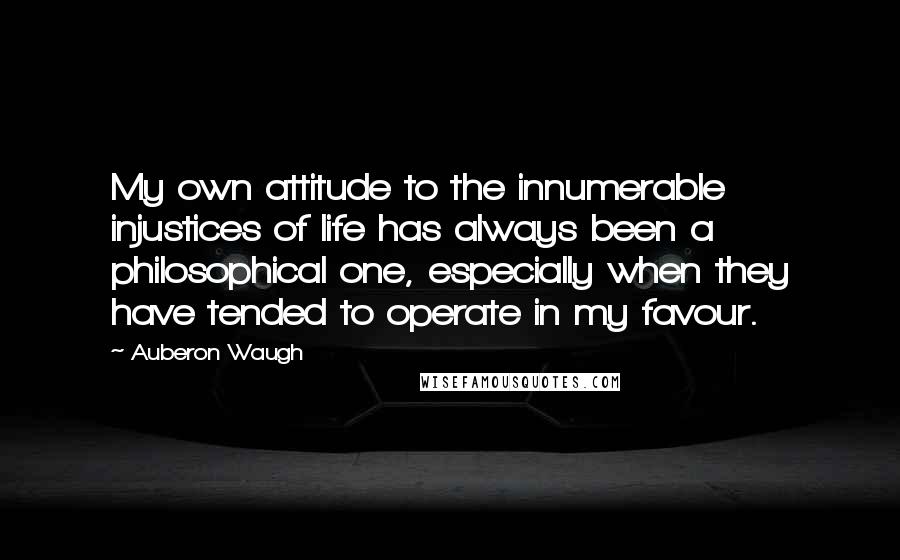 Auberon Waugh Quotes: My own attitude to the innumerable injustices of life has always been a philosophical one, especially when they have tended to operate in my favour.