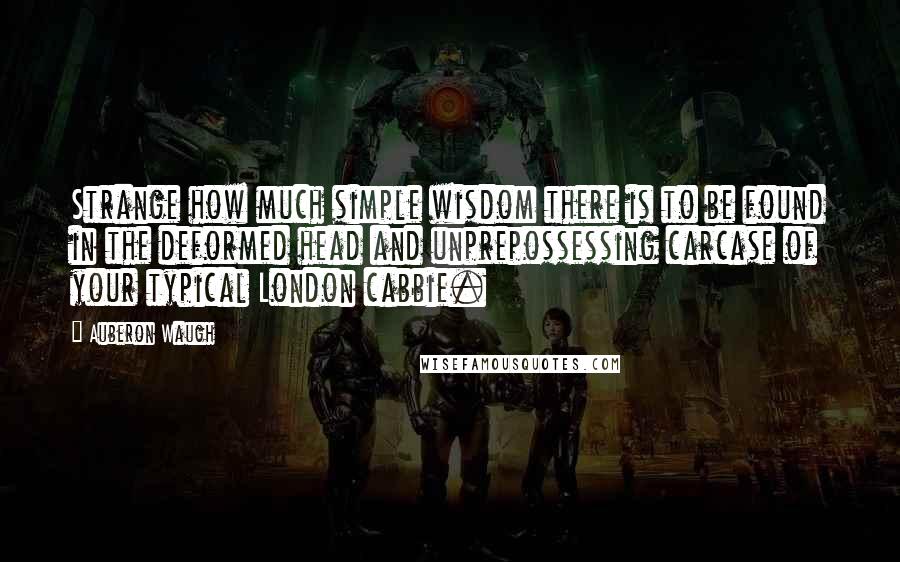 Auberon Waugh Quotes: Strange how much simple wisdom there is to be found in the deformed head and unprepossessing carcase of your typical London cabbie.