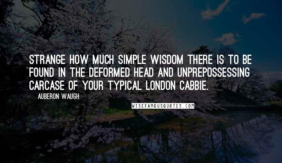 Auberon Waugh Quotes: Strange how much simple wisdom there is to be found in the deformed head and unprepossessing carcase of your typical London cabbie.