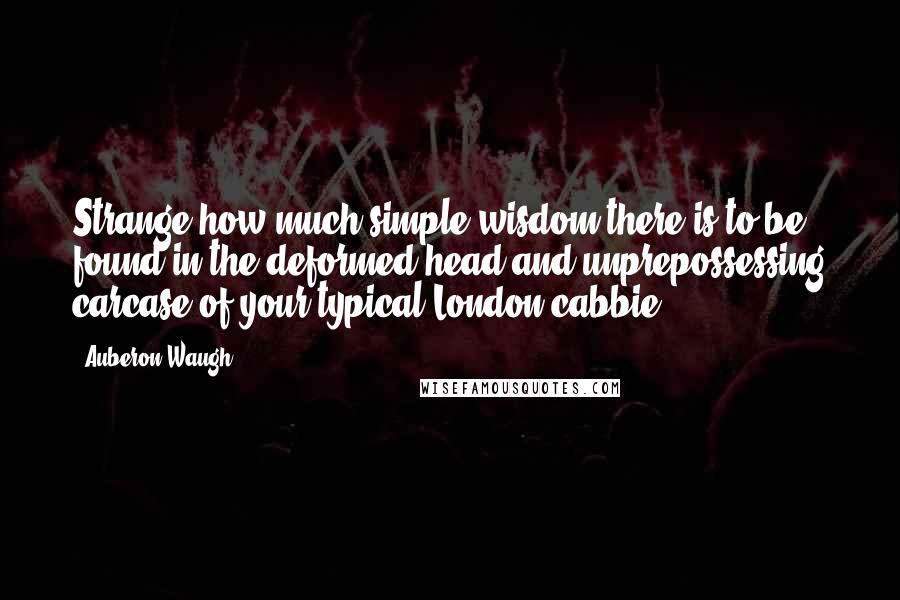 Auberon Waugh Quotes: Strange how much simple wisdom there is to be found in the deformed head and unprepossessing carcase of your typical London cabbie.