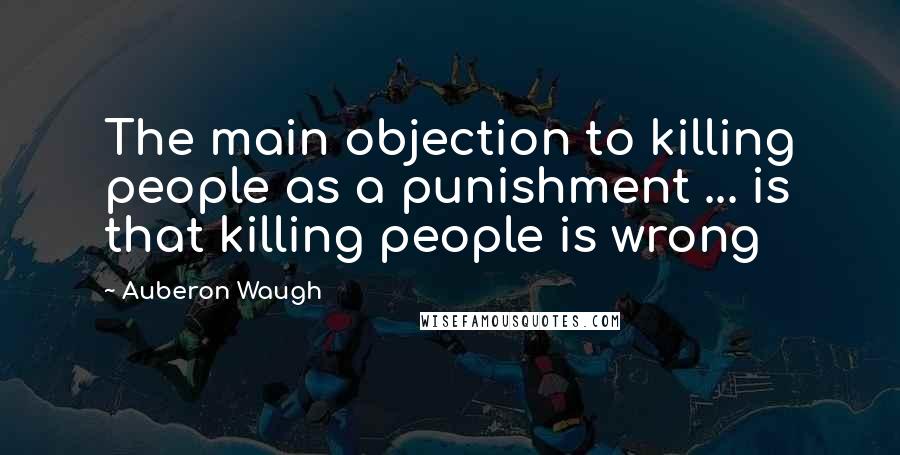 Auberon Waugh Quotes: The main objection to killing people as a punishment ... is that killing people is wrong