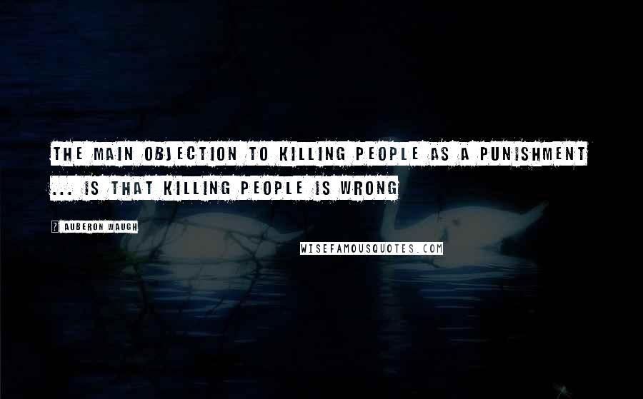 Auberon Waugh Quotes: The main objection to killing people as a punishment ... is that killing people is wrong