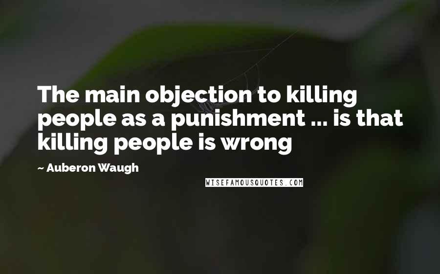 Auberon Waugh Quotes: The main objection to killing people as a punishment ... is that killing people is wrong