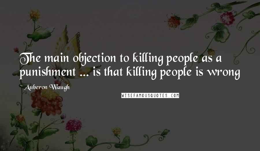 Auberon Waugh Quotes: The main objection to killing people as a punishment ... is that killing people is wrong