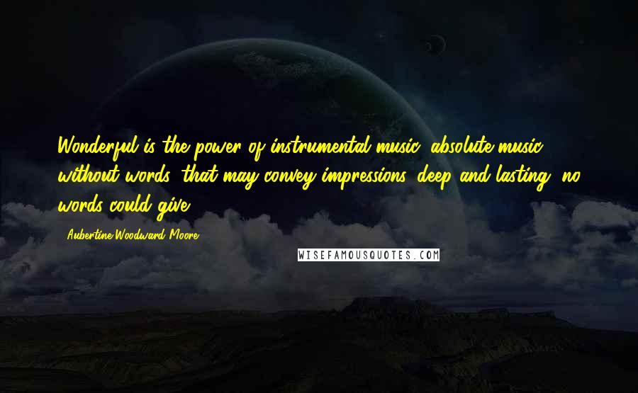 Aubertine Woodward Moore Quotes: Wonderful is the power of instrumental music, absolute music without words, that may convey impressions, deep and lasting, no words could give.