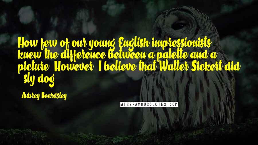 Aubrey Beardsley Quotes: How few of our young English impressionists knew the difference between a palette and a picture! However, I believe that Walter Sickert did - sly dog!