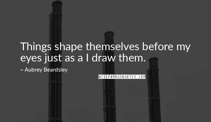 Aubrey Beardsley Quotes: Things shape themselves before my eyes just as a I draw them.