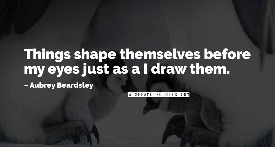 Aubrey Beardsley Quotes: Things shape themselves before my eyes just as a I draw them.