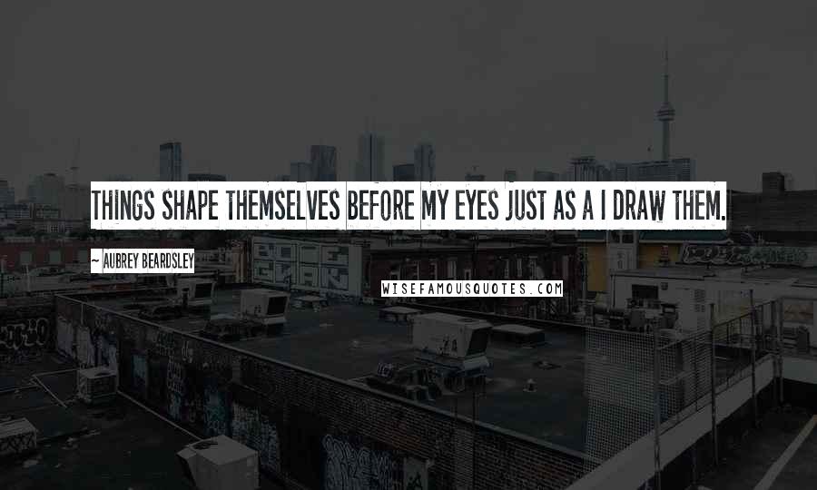 Aubrey Beardsley Quotes: Things shape themselves before my eyes just as a I draw them.