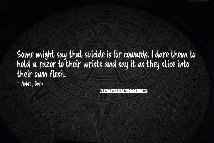 Aubrey Dark Quotes: Some might say that suicide is for cowards. I dare them to hold a razor to their wrists and say it as they slice into their own flesh.