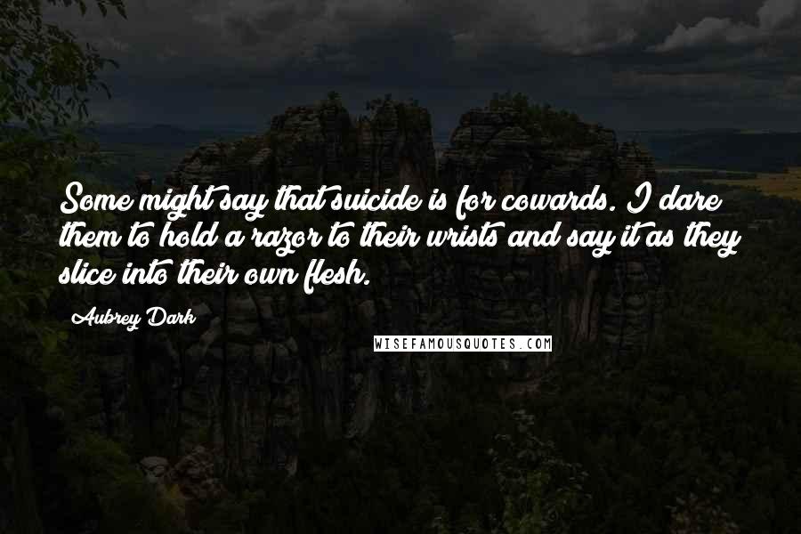 Aubrey Dark Quotes: Some might say that suicide is for cowards. I dare them to hold a razor to their wrists and say it as they slice into their own flesh.