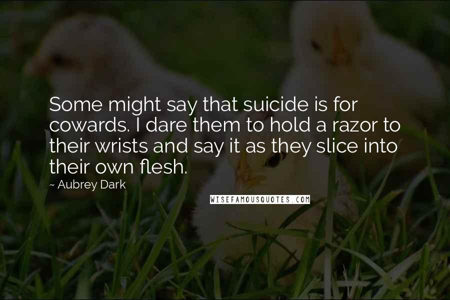 Aubrey Dark Quotes: Some might say that suicide is for cowards. I dare them to hold a razor to their wrists and say it as they slice into their own flesh.