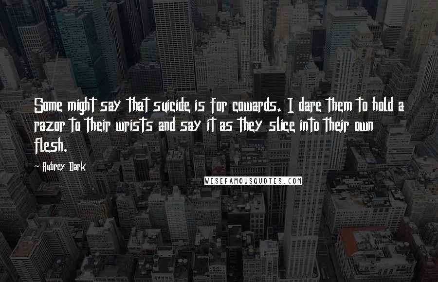 Aubrey Dark Quotes: Some might say that suicide is for cowards. I dare them to hold a razor to their wrists and say it as they slice into their own flesh.