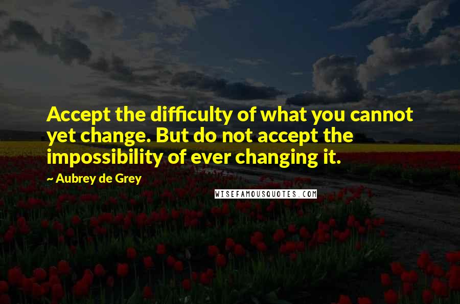 Aubrey De Grey Quotes: Accept the difficulty of what you cannot yet change. But do not accept the impossibility of ever changing it.