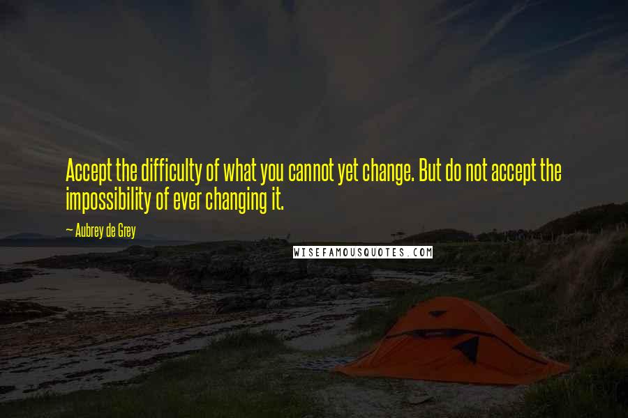 Aubrey De Grey Quotes: Accept the difficulty of what you cannot yet change. But do not accept the impossibility of ever changing it.