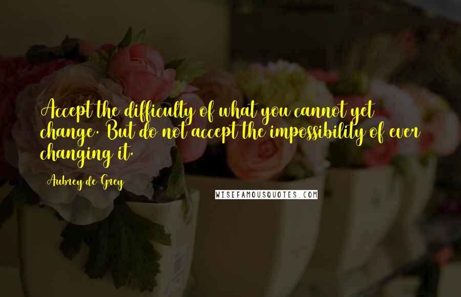 Aubrey De Grey Quotes: Accept the difficulty of what you cannot yet change. But do not accept the impossibility of ever changing it.