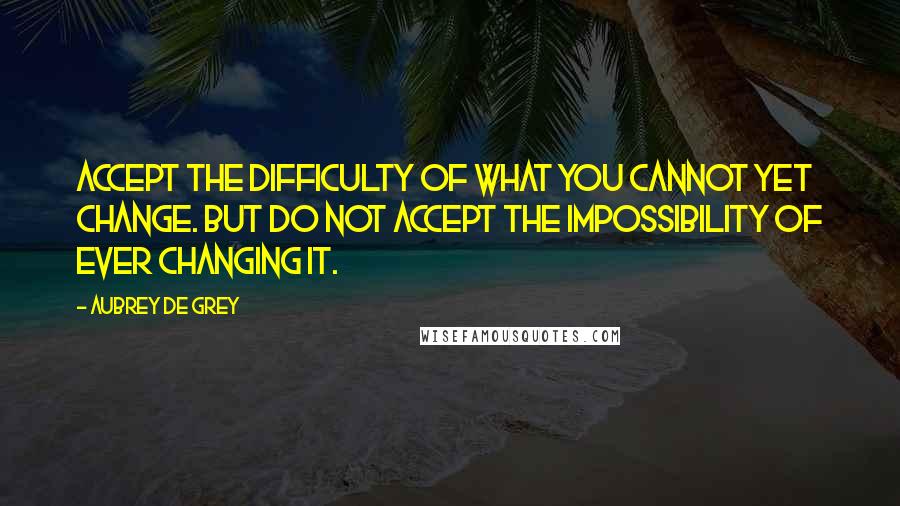 Aubrey De Grey Quotes: Accept the difficulty of what you cannot yet change. But do not accept the impossibility of ever changing it.