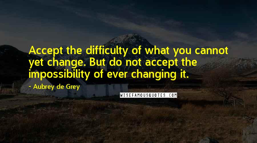 Aubrey De Grey Quotes: Accept the difficulty of what you cannot yet change. But do not accept the impossibility of ever changing it.