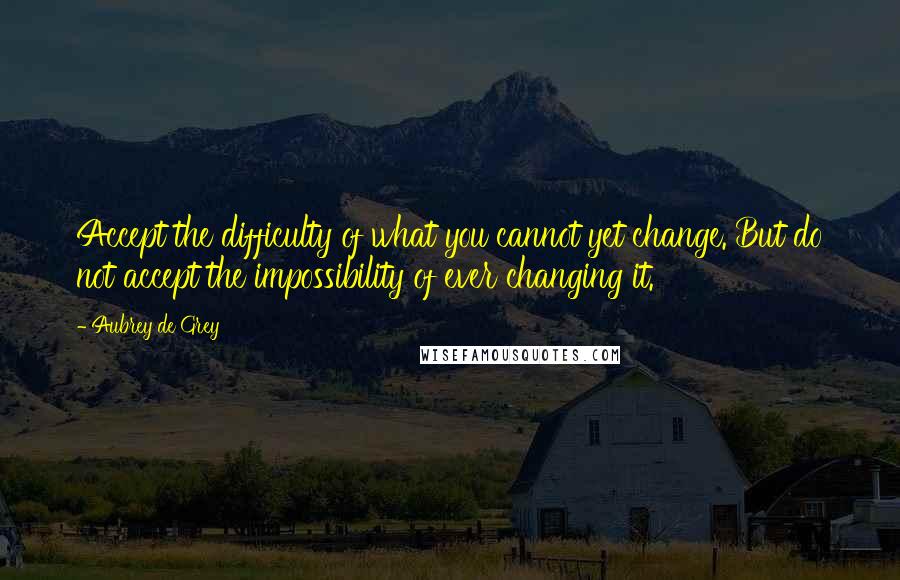 Aubrey De Grey Quotes: Accept the difficulty of what you cannot yet change. But do not accept the impossibility of ever changing it.