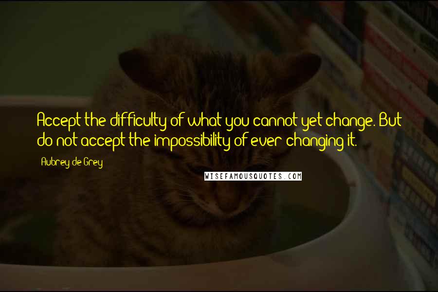 Aubrey De Grey Quotes: Accept the difficulty of what you cannot yet change. But do not accept the impossibility of ever changing it.