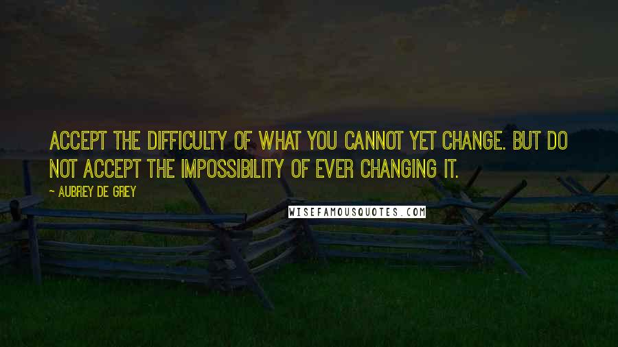 Aubrey De Grey Quotes: Accept the difficulty of what you cannot yet change. But do not accept the impossibility of ever changing it.