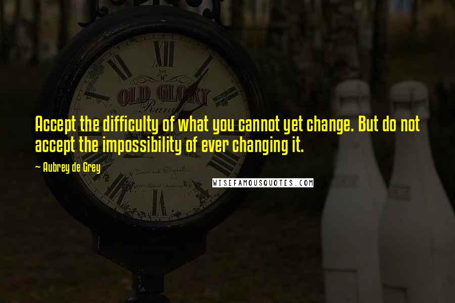 Aubrey De Grey Quotes: Accept the difficulty of what you cannot yet change. But do not accept the impossibility of ever changing it.
