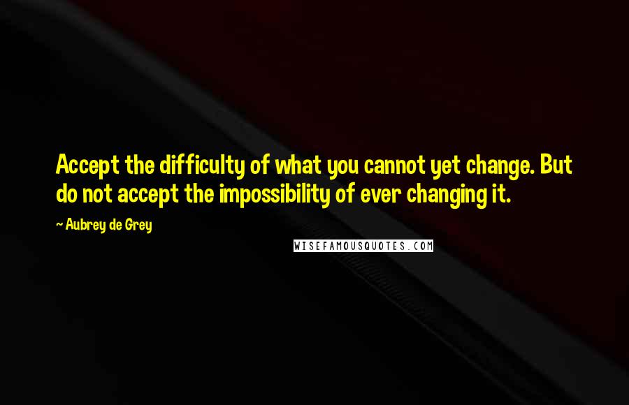 Aubrey De Grey Quotes: Accept the difficulty of what you cannot yet change. But do not accept the impossibility of ever changing it.