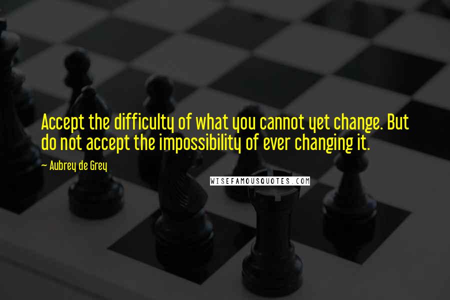 Aubrey De Grey Quotes: Accept the difficulty of what you cannot yet change. But do not accept the impossibility of ever changing it.