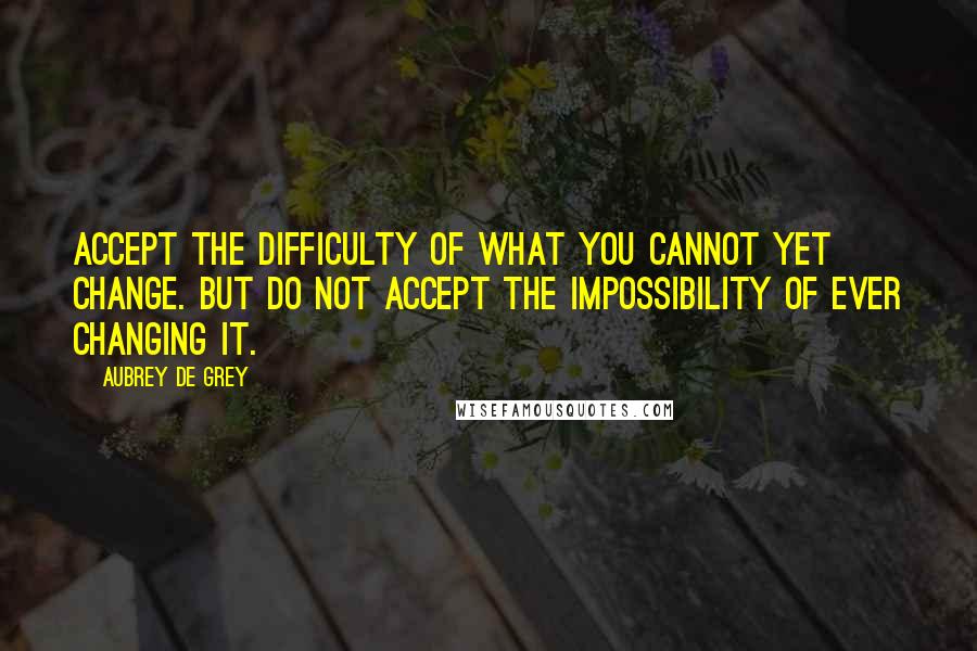 Aubrey De Grey Quotes: Accept the difficulty of what you cannot yet change. But do not accept the impossibility of ever changing it.