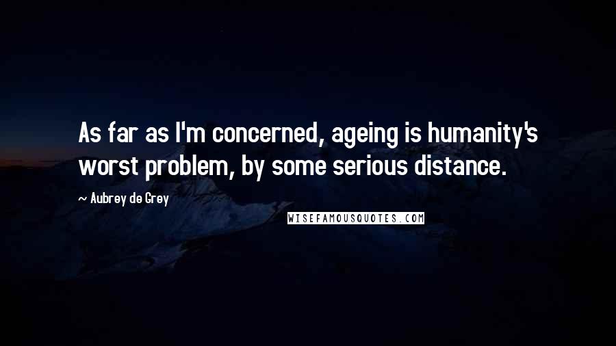 Aubrey De Grey Quotes: As far as I'm concerned, ageing is humanity's worst problem, by some serious distance.