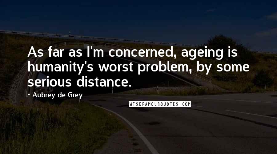 Aubrey De Grey Quotes: As far as I'm concerned, ageing is humanity's worst problem, by some serious distance.