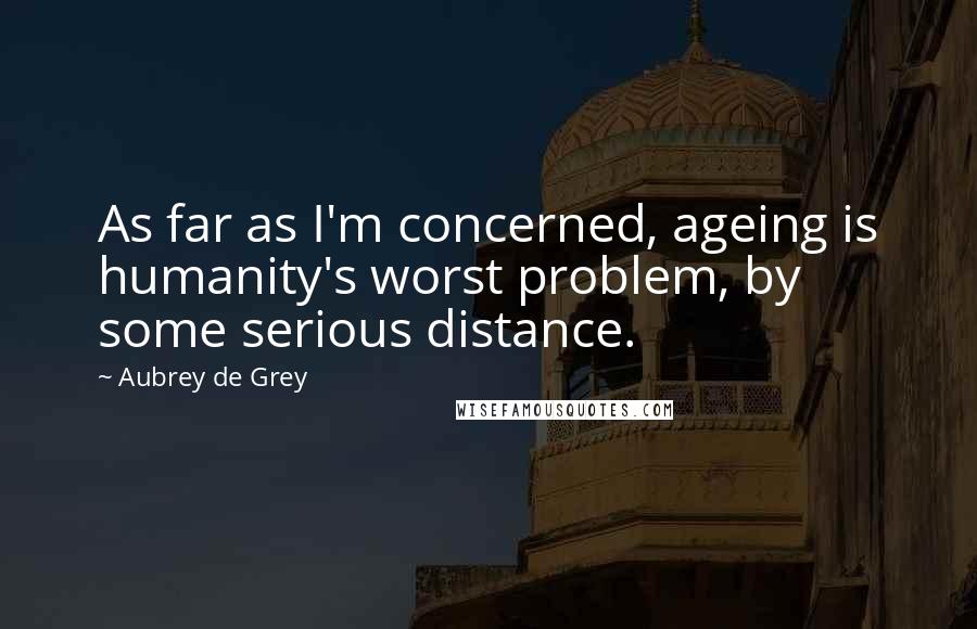 Aubrey De Grey Quotes: As far as I'm concerned, ageing is humanity's worst problem, by some serious distance.