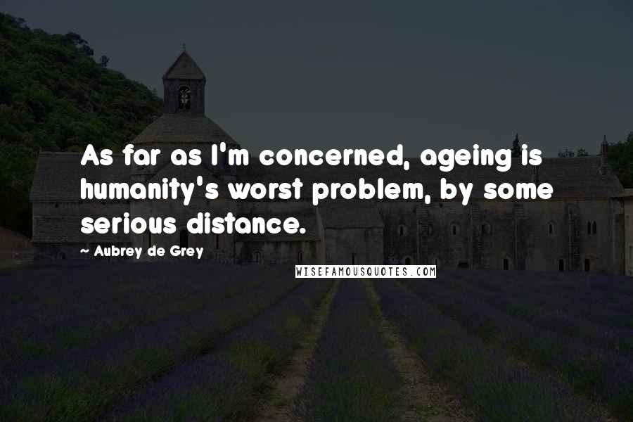 Aubrey De Grey Quotes: As far as I'm concerned, ageing is humanity's worst problem, by some serious distance.