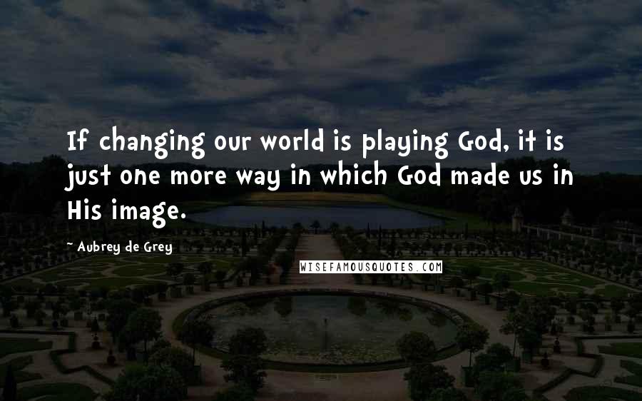 Aubrey De Grey Quotes: If changing our world is playing God, it is just one more way in which God made us in His image.