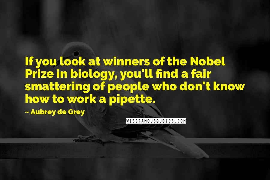 Aubrey De Grey Quotes: If you look at winners of the Nobel Prize in biology, you'll find a fair smattering of people who don't know how to work a pipette.