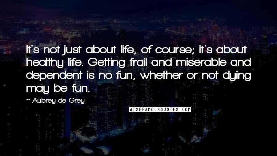 Aubrey De Grey Quotes: It's not just about life, of course; it's about healthy life. Getting frail and miserable and dependent is no fun, whether or not dying may be fun.