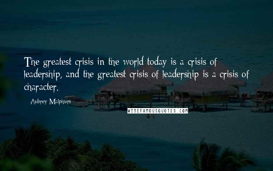 Aubrey Malphurs Quotes: The greatest crisis in the world today is a crisis of leadership, and the greatest crisis of leadership is a crisis of character.