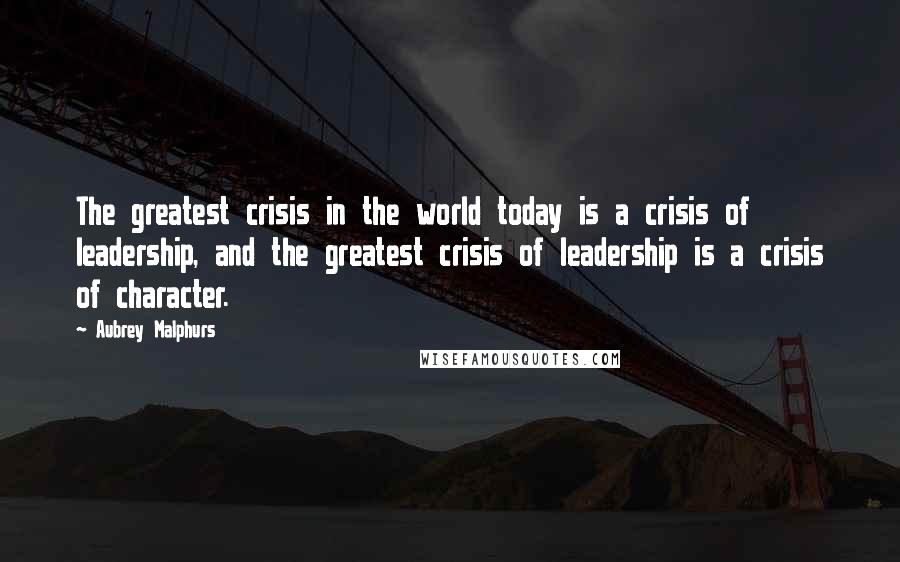 Aubrey Malphurs Quotes: The greatest crisis in the world today is a crisis of leadership, and the greatest crisis of leadership is a crisis of character.