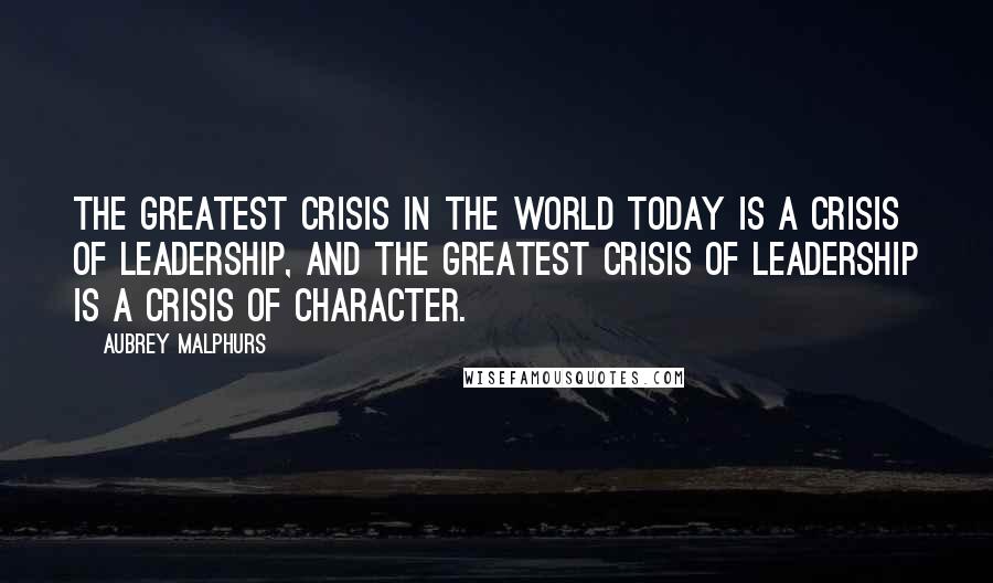 Aubrey Malphurs Quotes: The greatest crisis in the world today is a crisis of leadership, and the greatest crisis of leadership is a crisis of character.