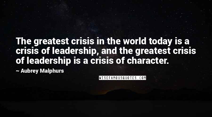 Aubrey Malphurs Quotes: The greatest crisis in the world today is a crisis of leadership, and the greatest crisis of leadership is a crisis of character.