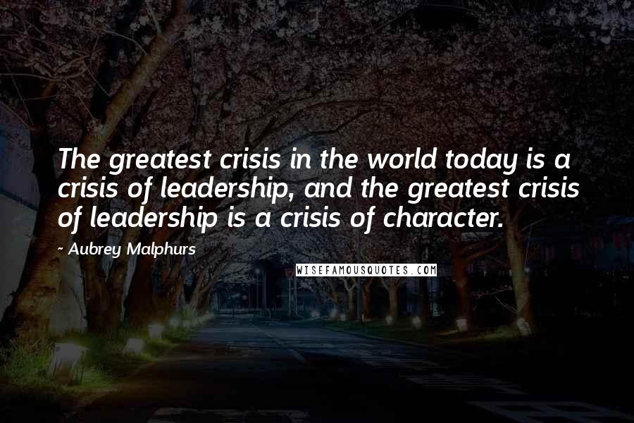 Aubrey Malphurs Quotes: The greatest crisis in the world today is a crisis of leadership, and the greatest crisis of leadership is a crisis of character.