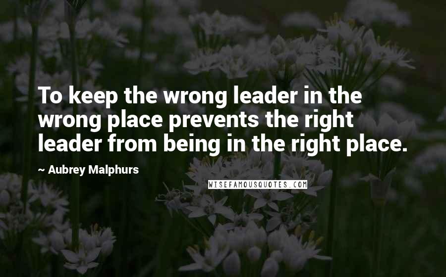 Aubrey Malphurs Quotes: To keep the wrong leader in the wrong place prevents the right leader from being in the right place.