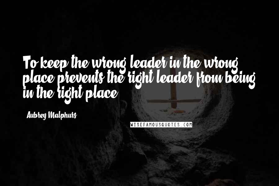 Aubrey Malphurs Quotes: To keep the wrong leader in the wrong place prevents the right leader from being in the right place.