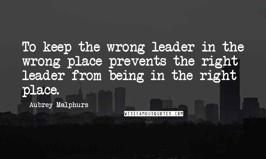 Aubrey Malphurs Quotes: To keep the wrong leader in the wrong place prevents the right leader from being in the right place.